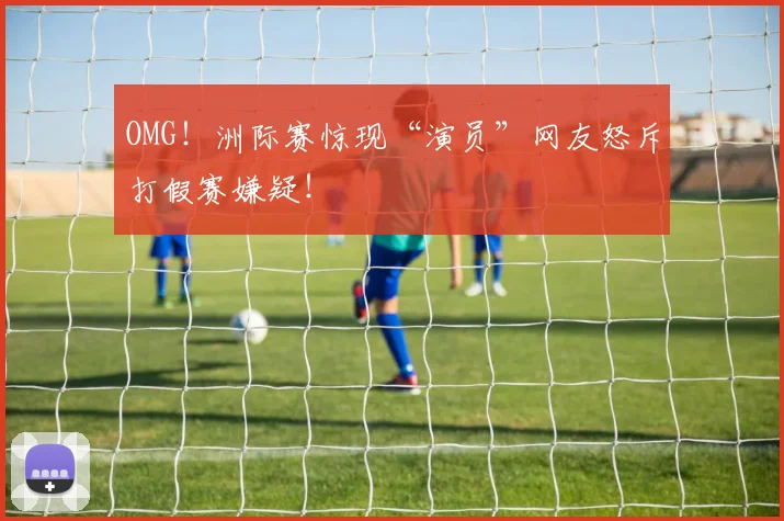 OMG！洲际赛惊现“演员”网友怒斥打假赛嫌疑！