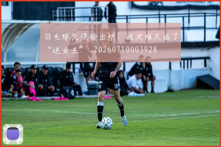 羽毛球失误榜出炉！这次谁又成了“送分王”_20260710003928
