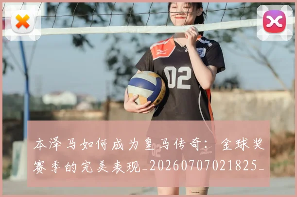 本泽马如何成为皇马传奇：金球奖赛季的完美表现_20260707021825_20260731174302