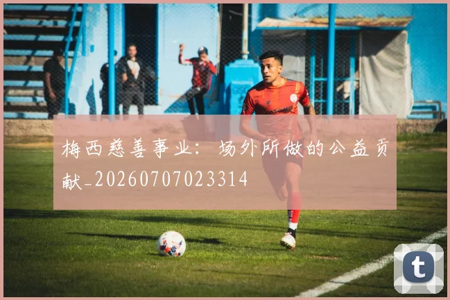 梅西慈善事业：场外所做的公益贡献_20260707023314