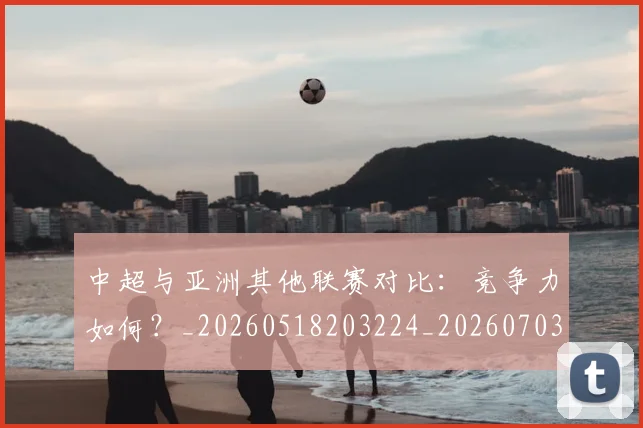 中超与亚洲其他联赛对比：竞争力如何？_20260518203224_20260703203457