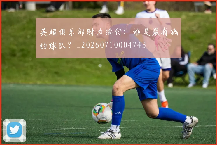 英超俱乐部财力排行:谁是最有钱的球队?_20260710004743