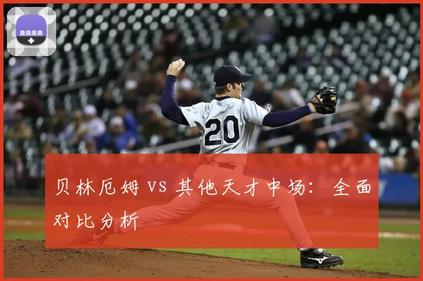 贝林厄姆 vs 其他天才中场:全面对比分析