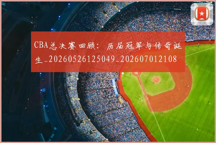 CBA总决赛回顾:历届冠军与传奇诞生_20260526125049_20260701210804_20260712044931