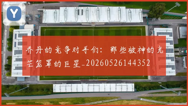 乔丹的竞争对手们：那些被神的光芒笼罩的巨星_20260526144352