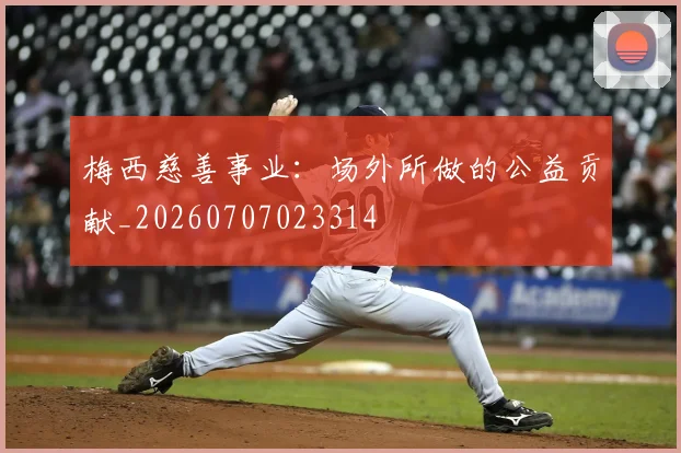 梅西慈善事业：场外所做的公益贡献_20260707023314