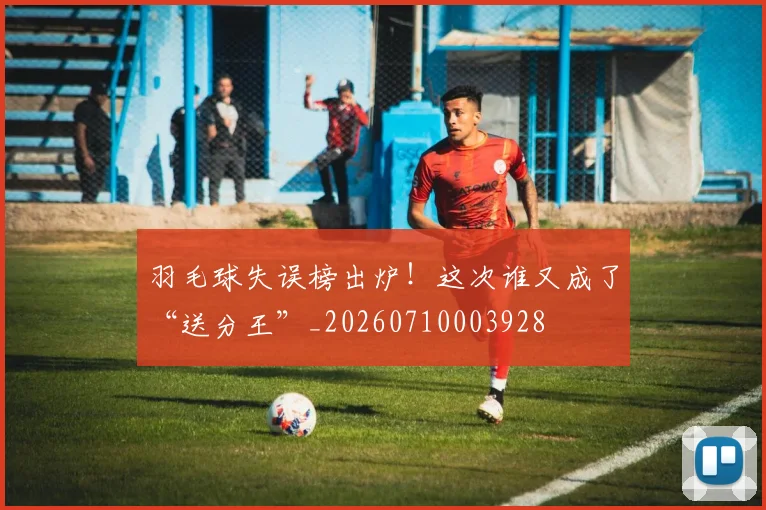 羽毛球失误榜出炉！这次谁又成了“送分王”_20260710003928