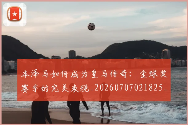 本泽马如何成为皇马传奇：金球奖赛季的完美表现_20260707021825_20260731174302