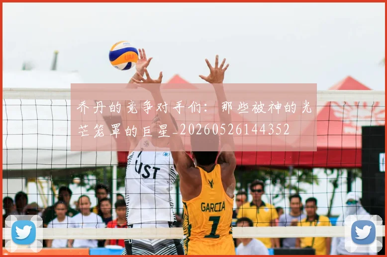 乔丹的竞争对手们：那些被神的光芒笼罩的巨星_20260526144352