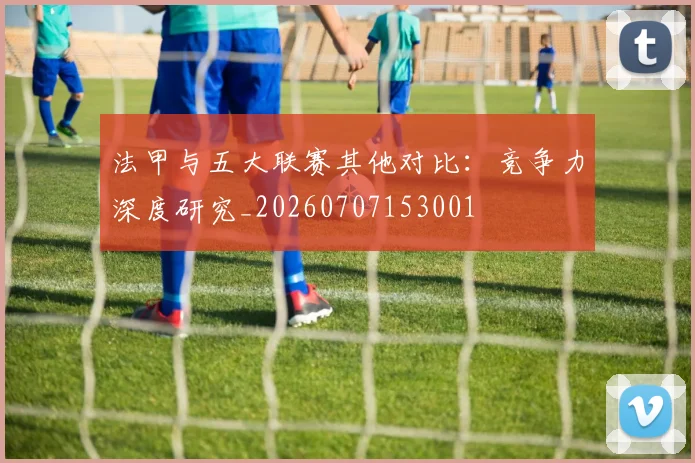 法甲与五大联赛其他对比：竞争力深度研究_20260707153001