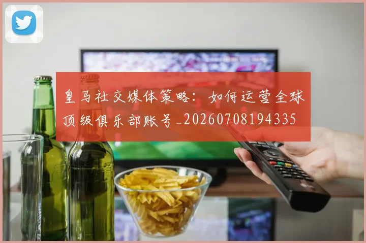 皇马社交媒体策略：如何运营全球顶级俱乐部账号_20260708194335
