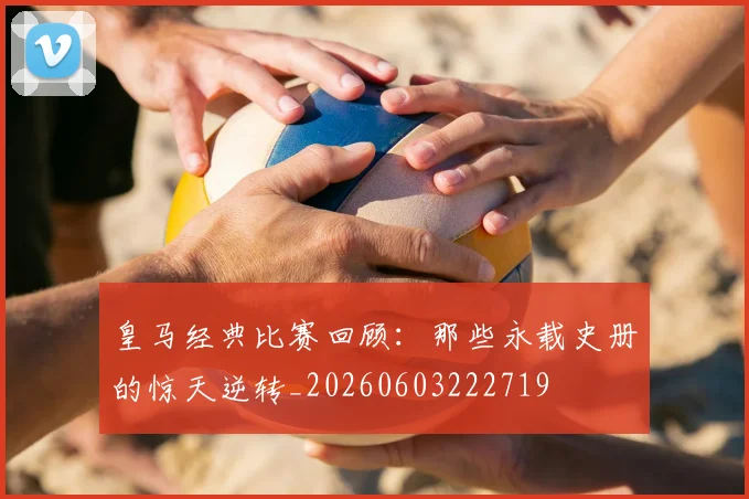皇马经典比赛回顾:那些永载史册的惊天逆转_20260603222719