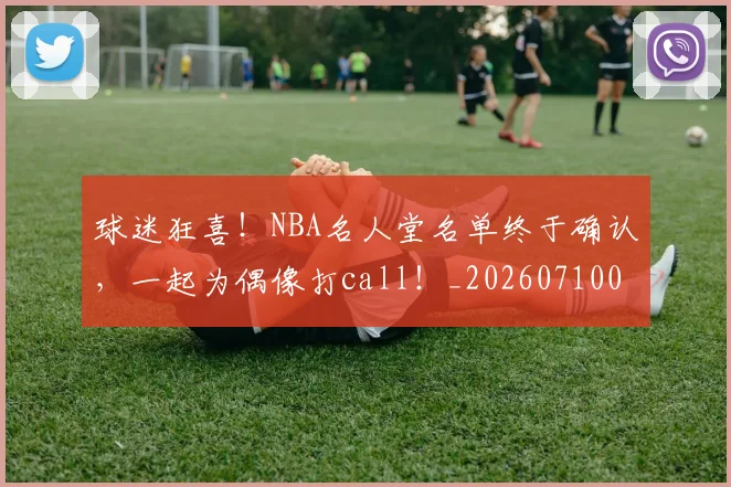 球迷狂喜！NBA名人堂名单终于确认，一起为偶像打call！_20260710003158
