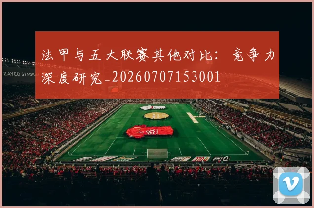法甲与五大联赛其他对比：竞争力深度研究_20260707153001