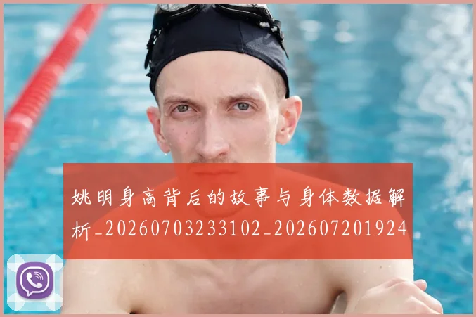 姚明身高背后的故事与身体数据解析_20260703233102_20260720192448