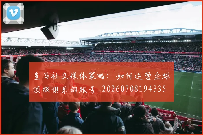 皇马社交媒体策略:如何运营全球顶级俱乐部账号_20260708194335
