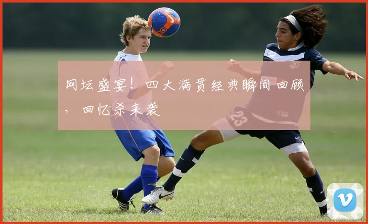 网坛盛宴!四大满贯经典瞬间回顾,回忆杀来袭