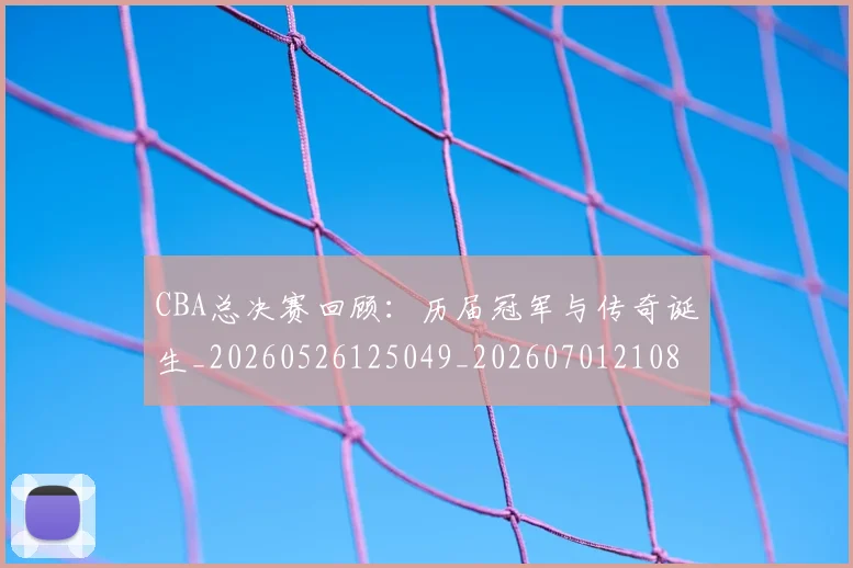 CBA总决赛回顾：历届冠军与传奇诞生_20260526125049_20260701210804_20260712044931
