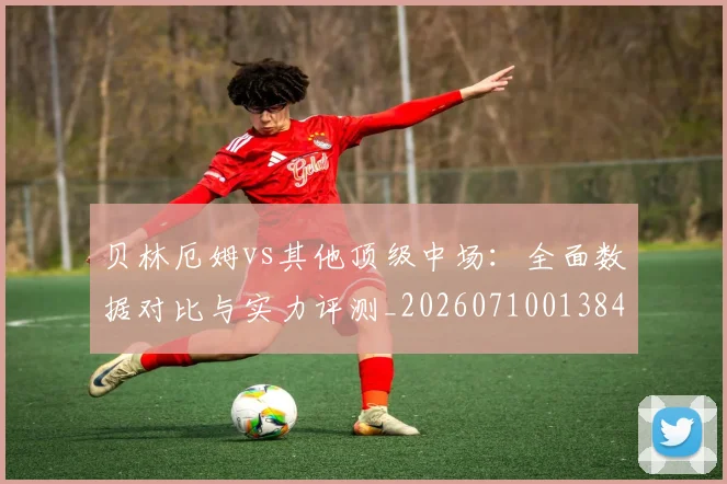 贝林厄姆vs其他顶级中场：全面数据对比与实力评测_20260710013842